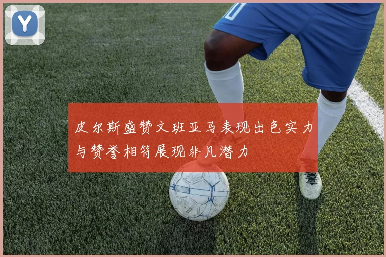 皮尔斯盛赞文班亚马表现出色实力与赞誉相符展现非凡潜力