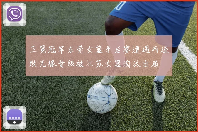 卫冕冠军东莞女篮季后赛遭遇两连败无缘晋级被江苏女篮淘汰出局