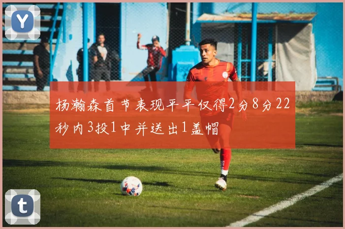 杨瀚森首节表现平平仅得2分8分22秒内3投1中并送出1盖帽