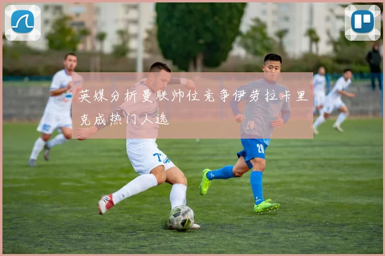 英媒分析曼联帅位竞争伊劳拉卡里克成热门人选