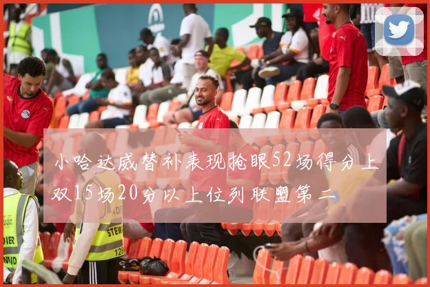 小哈达威替补表现抢眼52场得分上双15场20分以上位列联盟第二
