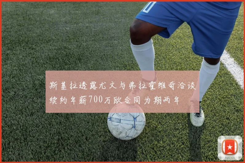 斯基拉透露尤文与弗拉霍维奇洽谈续约年薪700万欧合同为期两年