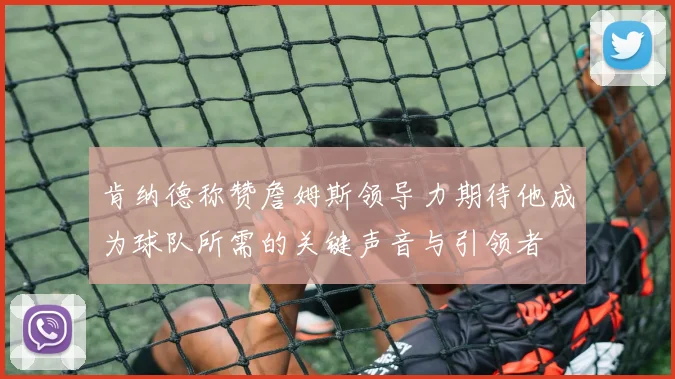 肯纳德称赞詹姆斯领导力期待他成为球队所需的关键声音与引领者