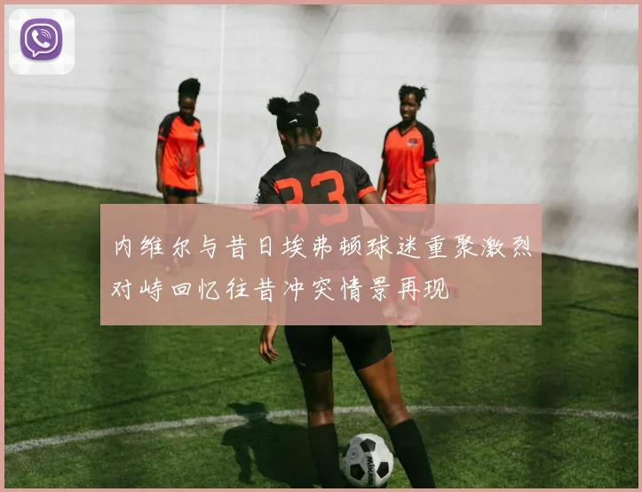 内维尔与昔日埃弗顿球迷重聚激烈对峙回忆往昔冲突情景再现