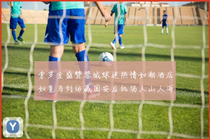 索罗金盛赞蓉城球迷热情如潮酒店如皇马到访赢国安后机场人山人海
