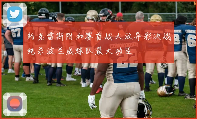 约克雷斯附加赛首战大放异彩次战绝杀波兰成球队最大功臣