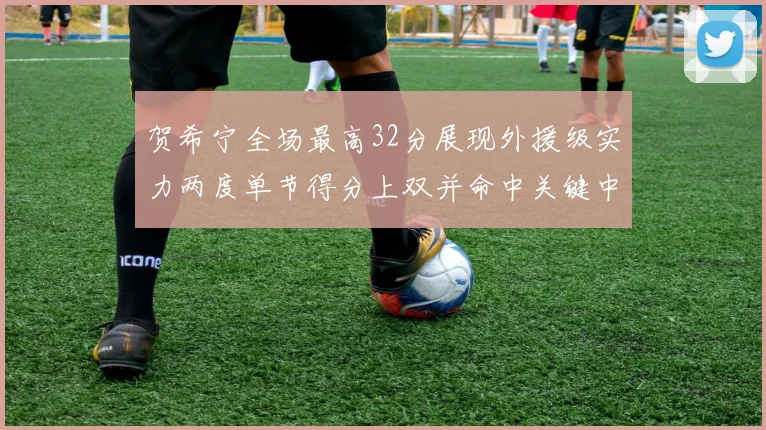 贺希宁全场最高32分展现外援级实力两度单节得分上双并命中关键中投