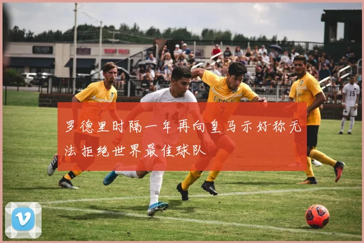 罗德里时隔一年再向皇马示好称无法拒绝世界最佳球队