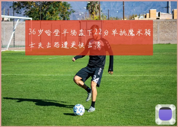 36岁哈登半场轰下22分单挑魔术骑士夹击恐遭更快击溃