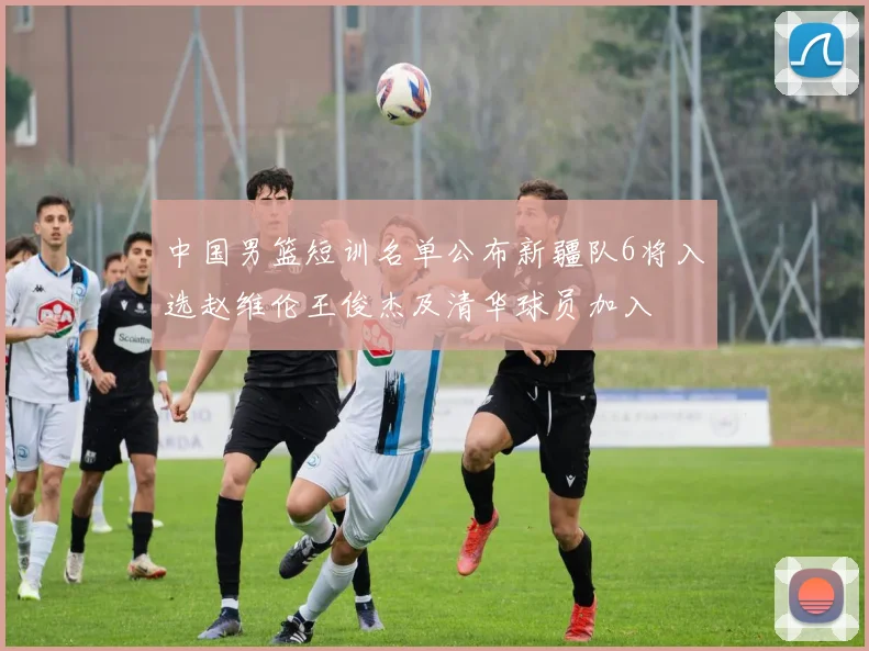 中国男篮短训名单公布新疆队6将入选赵维伦王俊杰及清华球员加入