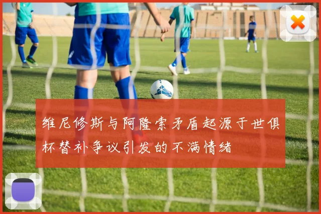 维尼修斯与阿隆索矛盾起源于世俱杯替补争议引发的不满情绪